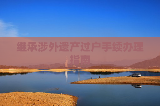 继承涉外遗产过户手续办理指南