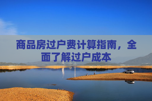 商品房过户费计算指南，全面了解过户成本
