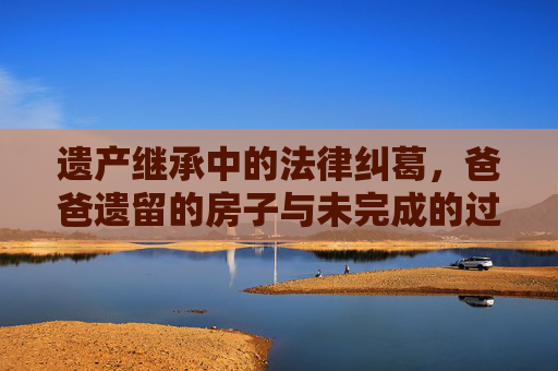 遗产继承中的法律纠葛，爸爸遗留的房子与未完成的过户