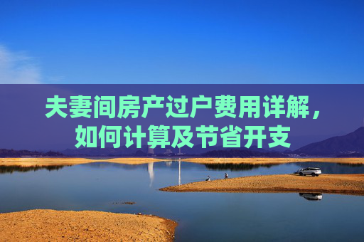 夫妻间房产过户费用详解，如何计算及节省开支