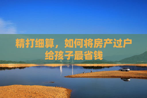 精打细算，如何将房产过户给孩子最省钱
