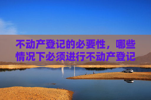 不动产登记的必要性，哪些情况下必须进行不动产登记