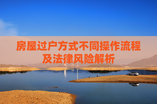 房屋过户方式不同操作流程及法律风险解析