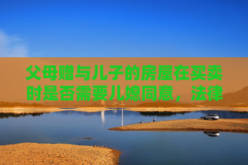 父母赠与儿子的房屋在买卖时是否需要儿媳同意，法律视角下的探讨