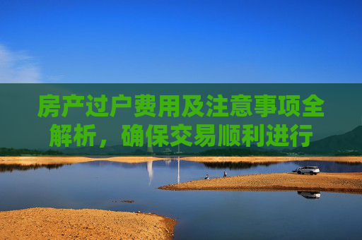 房产过户费用及注意事项全解析，确保交易顺利进行