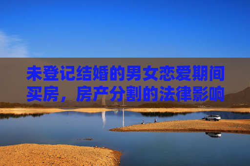 未登记结婚的男女恋爱期间买房，房产分割的法律影响