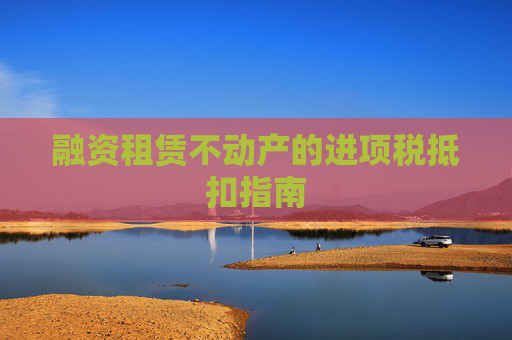 融资租赁不动产的进项税抵扣指南