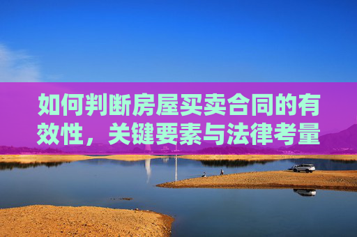 如何判断房屋买卖合同的有效性，关键要素与法律考量