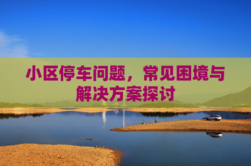 小区停车问题，常见困境与解决方案探讨