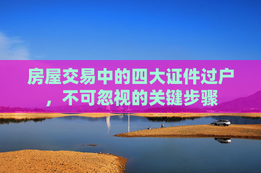 房屋交易中的四大证件过户，不可忽视的关键步骤