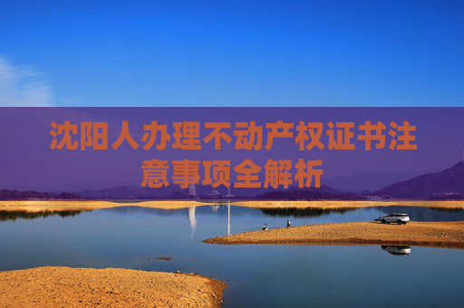 沈阳人办理不动产权证书注意事项全解析