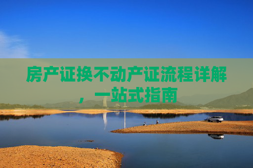 房产证换不动产证流程详解，一站式指南