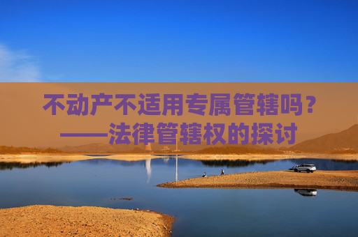 不动产不适用专属管辖吗？——法律管辖权的探讨