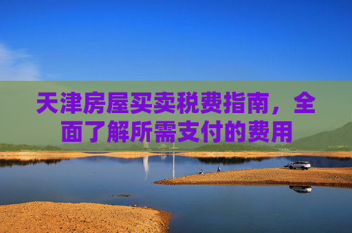 天津房屋买卖税费指南，全面了解所需支付的费用