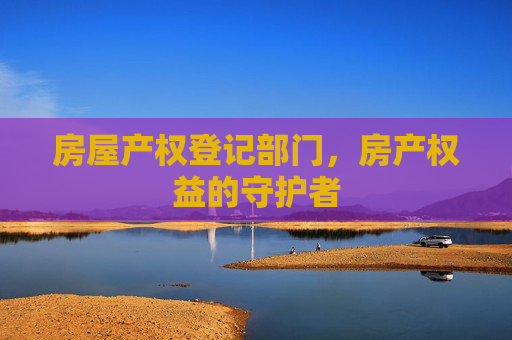 房屋产权登记部门，房产权益的守护者