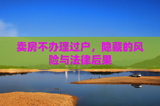 卖房不办理过户，隐藏的风险与法律后果