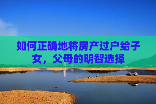 如何正确地将房产过户给子女，父母的明智选择