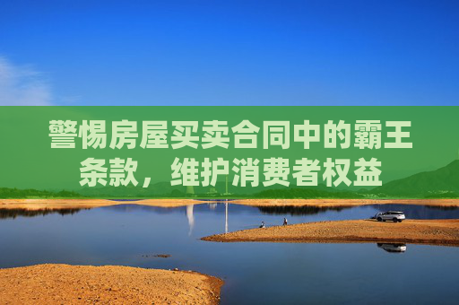 警惕房屋买卖合同中的霸王条款，维护消费者权益