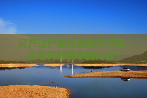 房产过户后尾款支付流程，卖家何时能拿到尾款？