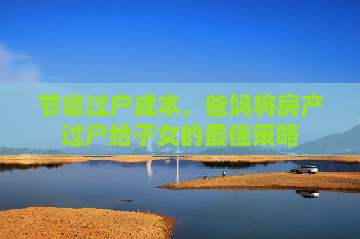 节省过户成本，爸妈将房产过户给子女的最佳策略