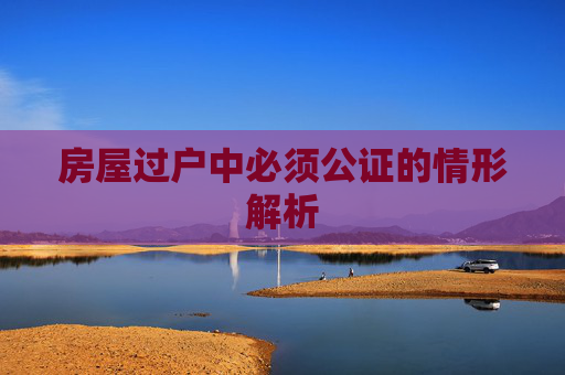 房屋过户中必须公证的情形解析