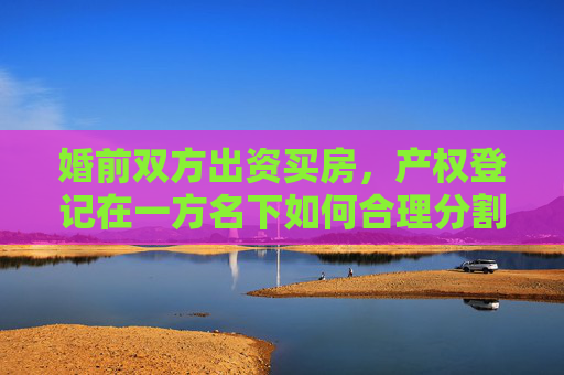 婚前双方出资买房，产权登记在一方名下如何合理分割？