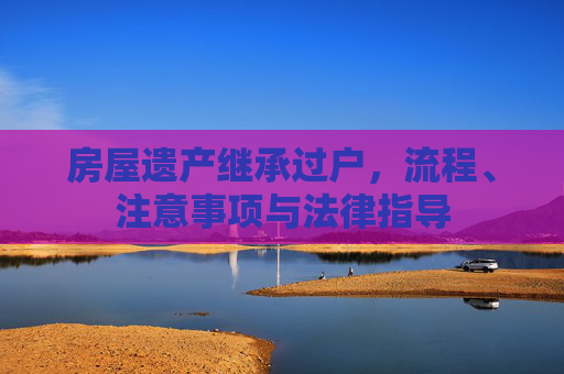 房屋遗产继承过户，流程、注意事项与法律指导
