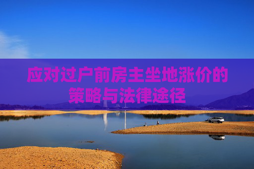 应对过户前房主坐地涨价的策略与法律途径