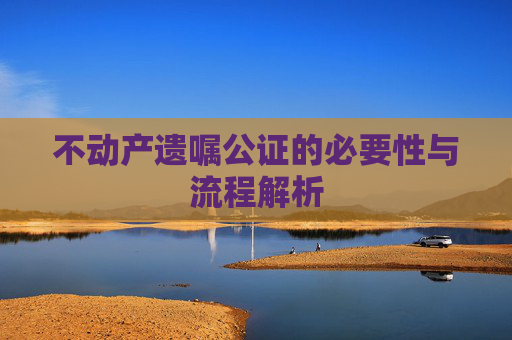 不动产遗嘱公证的必要性与流程解析