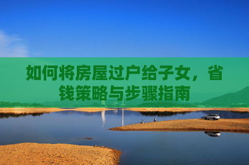 如何将房屋过户给子女，省钱策略与步骤指南