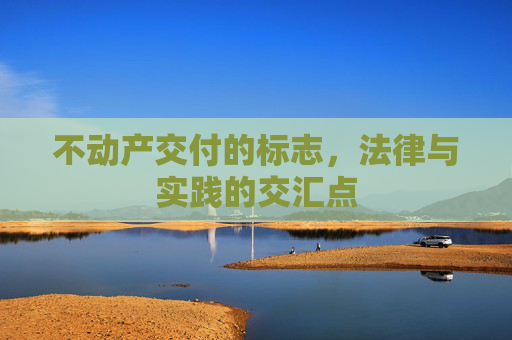 不动产交付的标志，法律与实践的交汇点