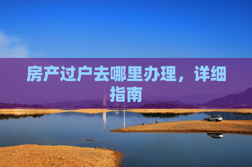 房产过户去哪里办理，详细指南