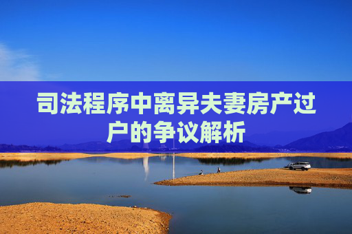 司法程序中离异夫妻房产过户的争议解析