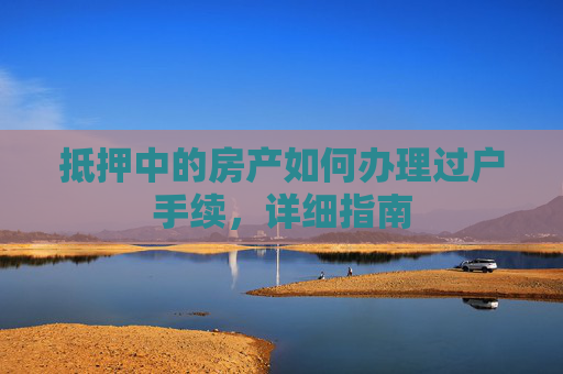 抵押中的房产如何办理过户手续，详细指南