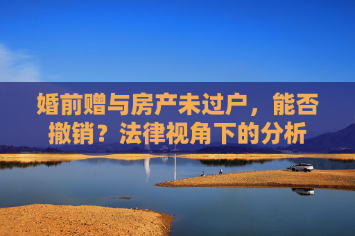 婚前赠与房产未过户，能否撤销？法律视角下的分析