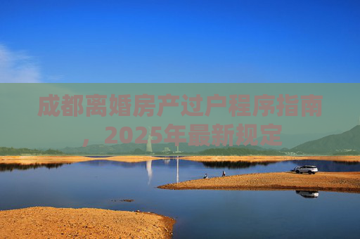 成都离婚房产过户程序指南，2025年最新规定