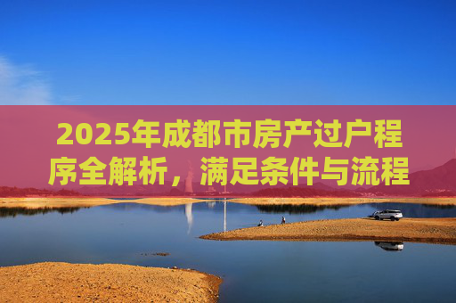 2025年成都市房产过户程序全解析，满足条件与流程详解