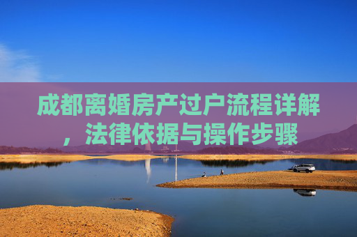 成都离婚房产过户流程详解，法律依据与操作步骤