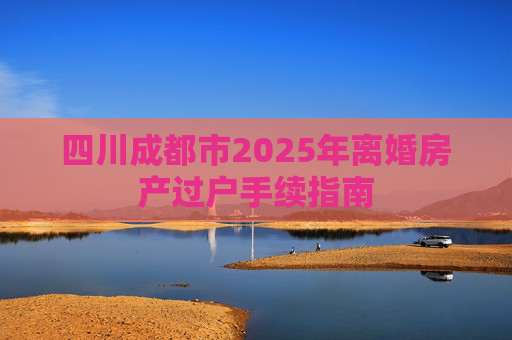 四川成都市2025年离婚房产过户手续指南