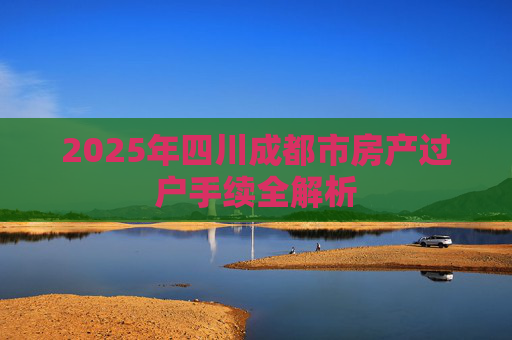 2025年四川成都市房产过户手续全解析