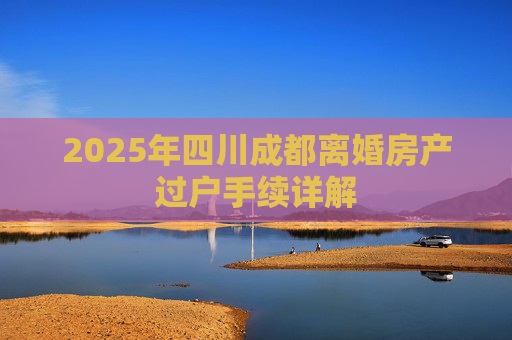 2025年四川成都离婚房产过户手续详解