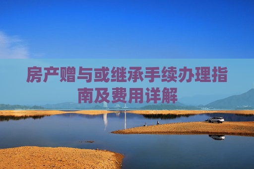 房产赠与或继承手续办理指南及费用详解