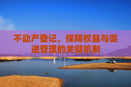 不动产登记，保障权益与促进管理的关键机制