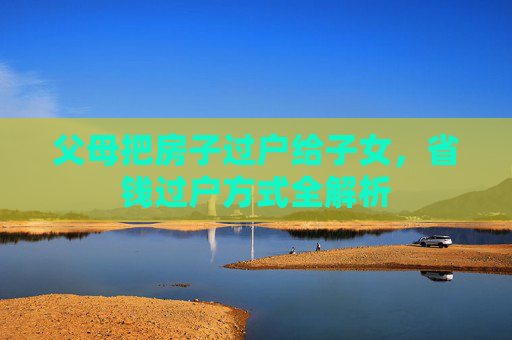 父母把房子过户给子女，省钱过户方式全解析