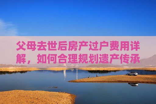 父母去世后房产过户费用详解，如何合理规划遗产传承