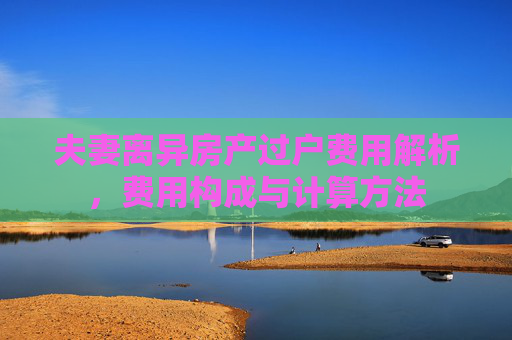 夫妻离异房产过户费用解析，费用构成与计算方法