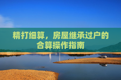 精打细算，房屋继承过户的合算操作指南