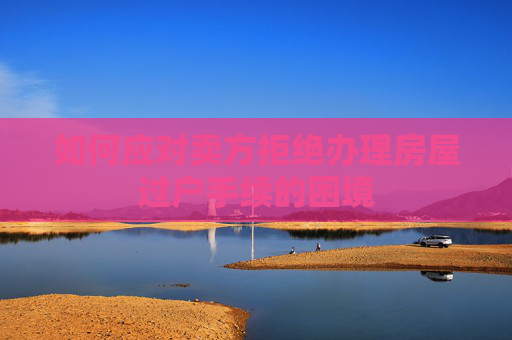 如何应对卖方拒绝办理房屋过户手续的困境