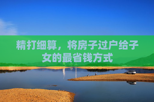 精打细算，将房子过户给子女的最省钱方式