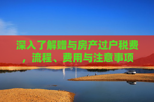 深入了解赠与房产过户税费，流程、费用与注意事项